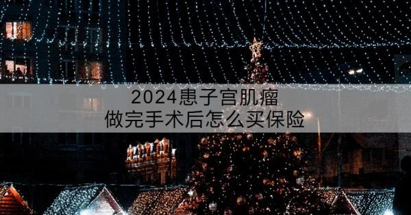 2024患子宫肌瘤做完手术后怎么买保险？还能买哪些保险？