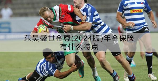 东吴盛世金尊(2024版)年金保险有什么特点？值不值得买？