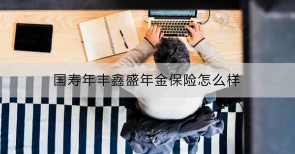 国寿年丰鑫盛年金保险怎么样？有什么特点？