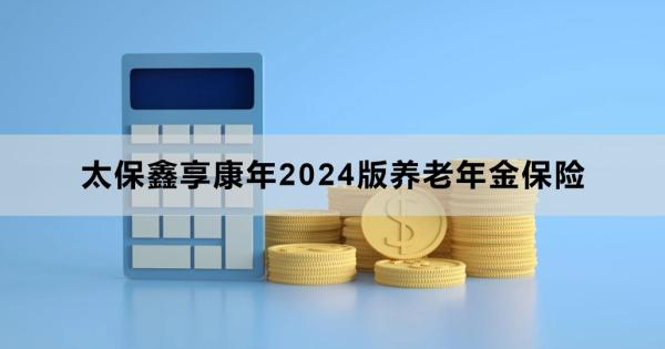 太保鑫享康年2024版养老年金保险怎么样？三个方面来看