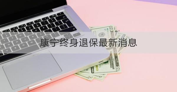 康宁终身退保最新消息包括什么？一文为详细解析