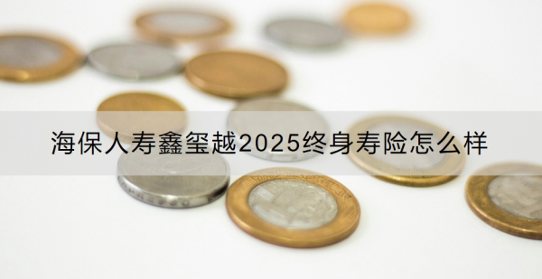 海保人寿鑫玺越2025终身寿险怎么样？适合什么人投保？