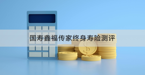 国寿鑫福传家终身寿险测评，有什么优势和不足？