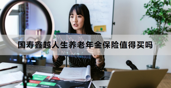 国寿鑫越人生养老年金保险值得买吗？附产品介绍！