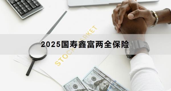 2025国寿鑫富两全保险介绍，附投保建议与风险提示！