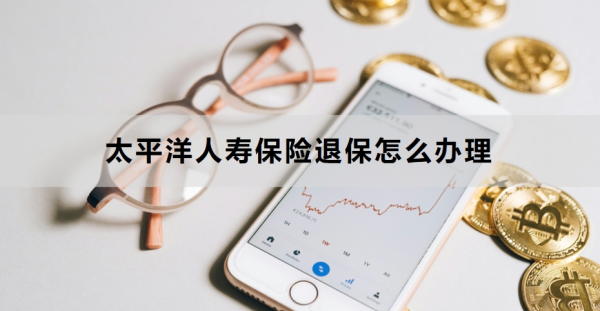 太平洋人寿保险退保怎么办理？附详细流程！