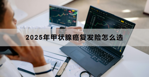 2025年甲状腺癌复发险怎么选？附产品推荐！