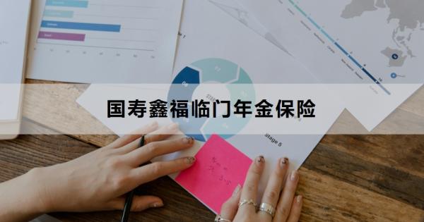国寿鑫福临门年金保险介绍，基本信息+保障内容！